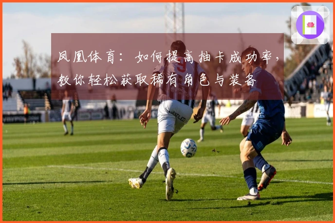 凤凰体育：如何提高抽卡成功率，教你轻松获取稀有角色与装备