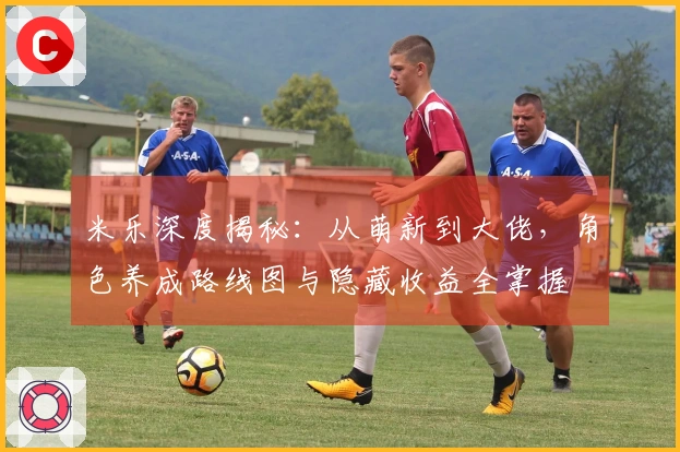 米乐深度揭秘：从萌新到大佬，角色养成路线图与隐藏收益全掌握