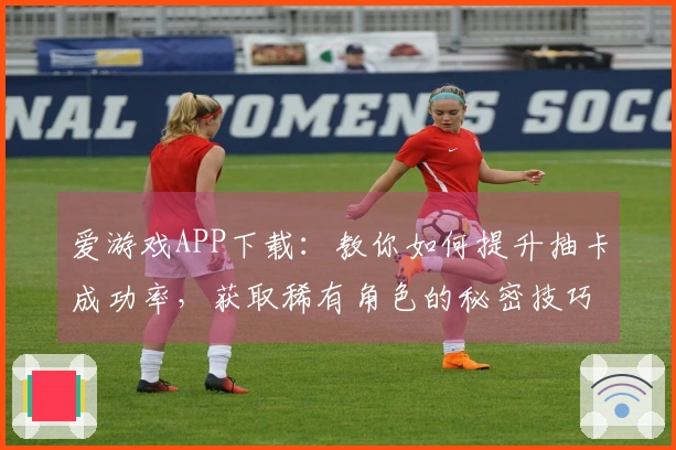 爱游戏APP下载：教你如何提升抽卡成功率，获取稀有角色的秘密技巧